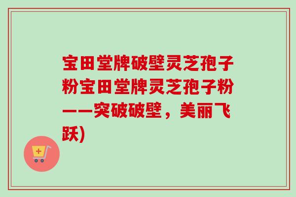 宝田堂牌破壁灵芝孢子粉宝田堂牌灵芝孢子粉——突破破壁，美丽飞跃)