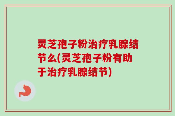 灵芝孢子粉治疗乳腺结节么(灵芝孢子粉有助于治疗乳腺结节)