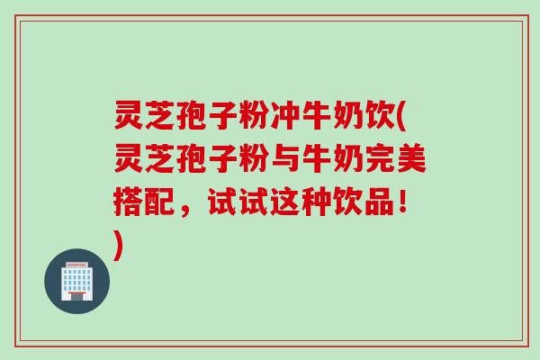 灵芝孢子粉冲牛奶饮(灵芝孢子粉与牛奶完美搭配，试试这种饮品！)