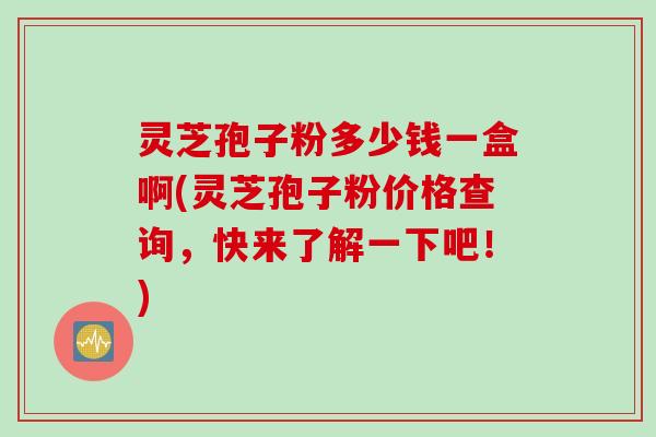 灵芝孢子粉多少钱一盒啊(灵芝孢子粉价格查询，快来了解一下吧！)