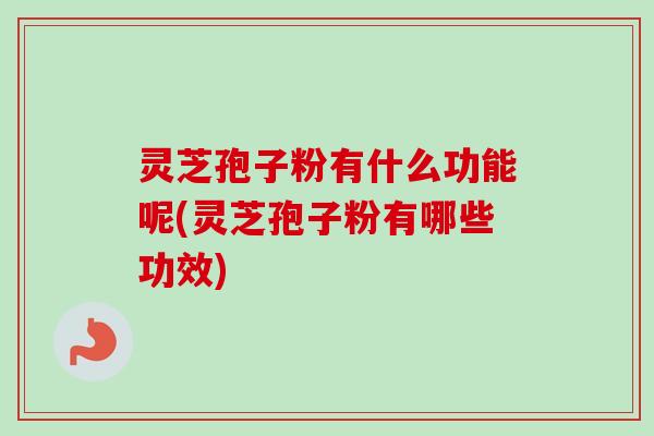 灵芝孢子粉有什么功能呢(灵芝孢子粉有哪些功效)