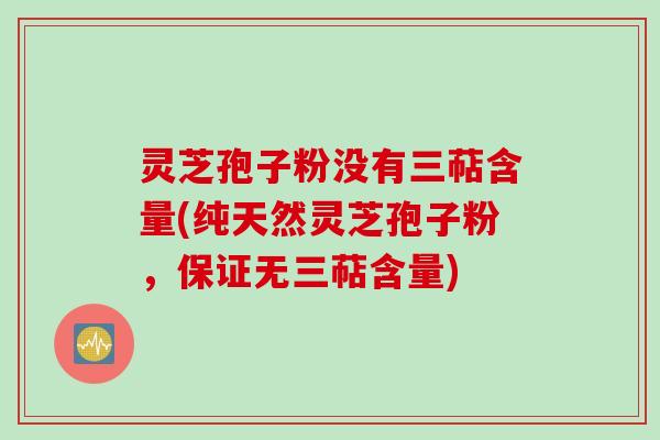 灵芝孢子粉没有三萜含量(纯天然灵芝孢子粉，保证无三萜含量)