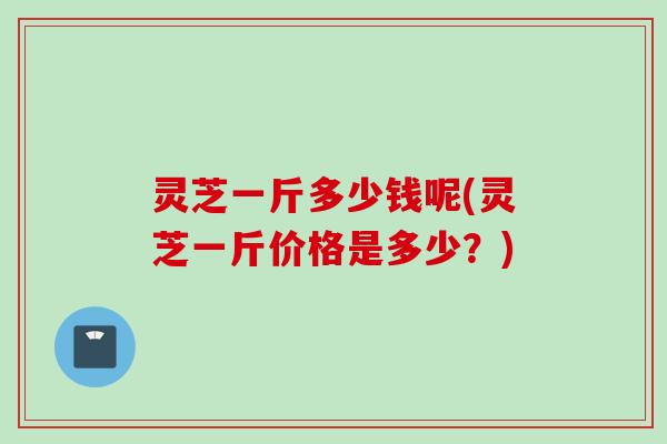 灵芝一斤多少钱呢(灵芝一斤价格是多少？)