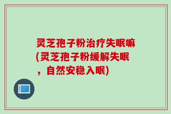 灵芝孢子粉治疗失眠嘛(灵芝孢子粉缓解失眠，自然安稳入眠)