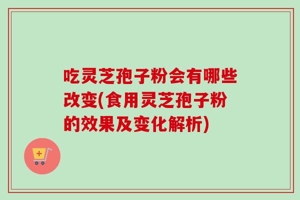 吃灵芝孢子粉会有哪些改变(食用灵芝孢子粉的效果及变化解析)