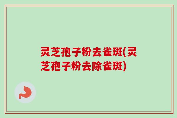 灵芝孢子粉去雀斑(灵芝孢子粉去除雀斑)