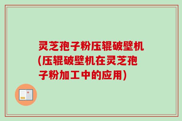 灵芝孢子粉压辊破壁机(压辊破壁机在灵芝孢子粉加工中的应用)