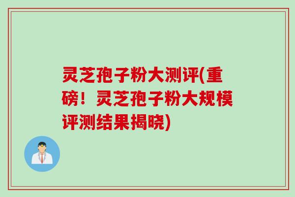 灵芝孢子粉大测评(重磅！灵芝孢子粉大规模评测结果揭晓)