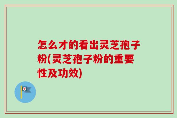 怎么才的看出灵芝孢子粉(灵芝孢子粉的重要性及功效)