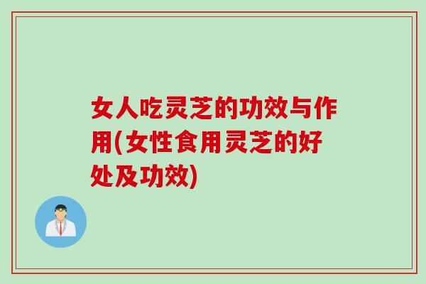 女人吃灵芝的功效与作用(女性食用灵芝的好处及功效)