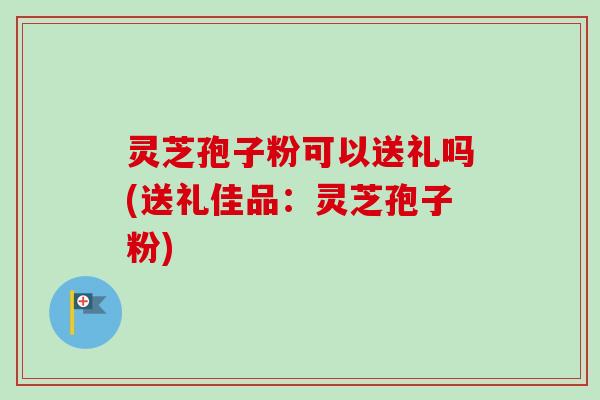 灵芝孢子粉可以送礼吗(送礼佳品：灵芝孢子粉)