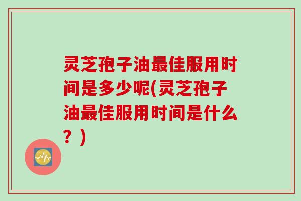 灵芝孢子油最佳服用时间是多少呢(灵芝孢子油最佳服用时间是什么？)