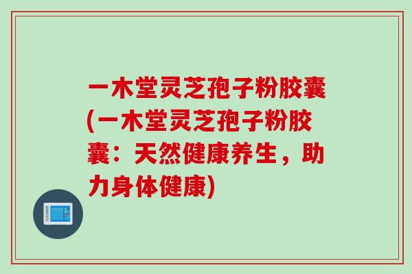 一木堂灵芝孢子粉胶囊(一木堂灵芝孢子粉胶囊：天然健康养生，助力身体健康)