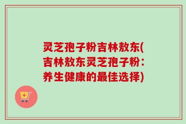 灵芝孢子粉吉林敖东(吉林敖东灵芝孢子粉：养生健康的最佳选择)