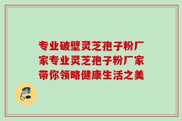 专业破壁灵芝孢子粉厂家专业灵芝孢子粉厂家带你领略健康生活之美 专业破壁灵芝孢子粉厂家专业灵芝孢子粉厂家带你领略健康生活之美