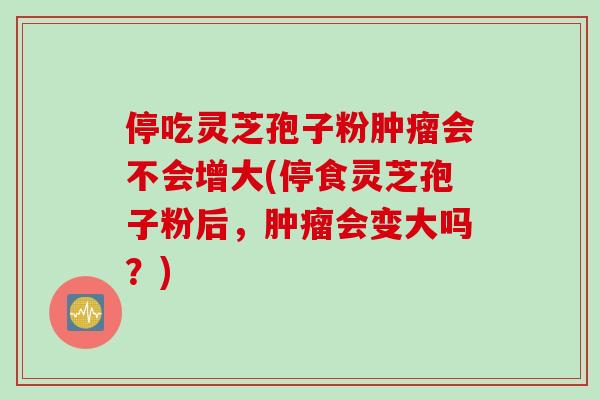 停吃灵芝孢子粉肿瘤会不会增大(停食灵芝孢子粉后，肿瘤会变大吗？)