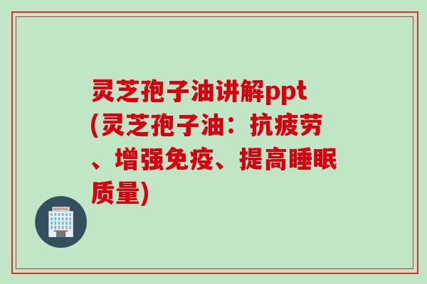 灵芝孢子油讲解ppt(灵芝孢子油：抗疲劳、增强免疫、提高睡眠质量)