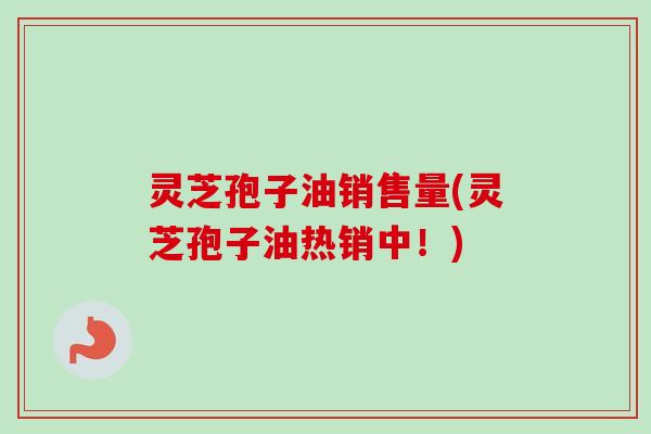 灵芝孢子油销售量(灵芝孢子油热销中！)