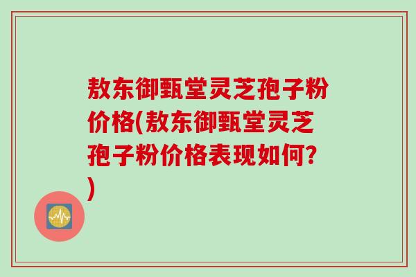 敖东御甄堂灵芝孢子粉价格(敖东御甄堂灵芝孢子粉价格表现如何？)