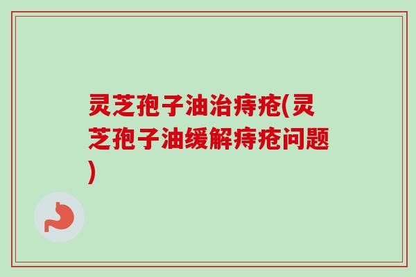 灵芝孢子油治痔疮(灵芝孢子油缓解痔疮问题)
