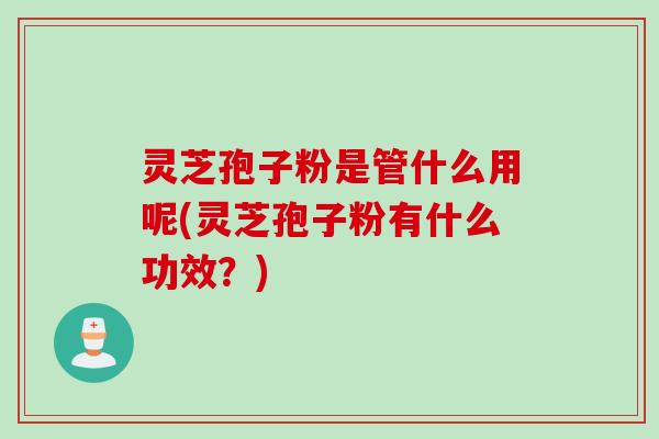 灵芝孢子粉是管什么用呢(灵芝孢子粉有什么功效？)