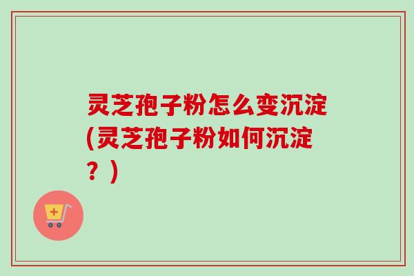 灵芝孢子粉怎么变沉淀(灵芝孢子粉如何沉淀？)