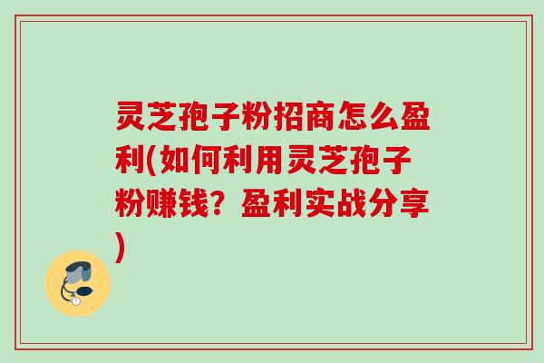 灵芝孢子粉招商怎么盈利(如何利用灵芝孢子粉赚钱？盈利实战分享)