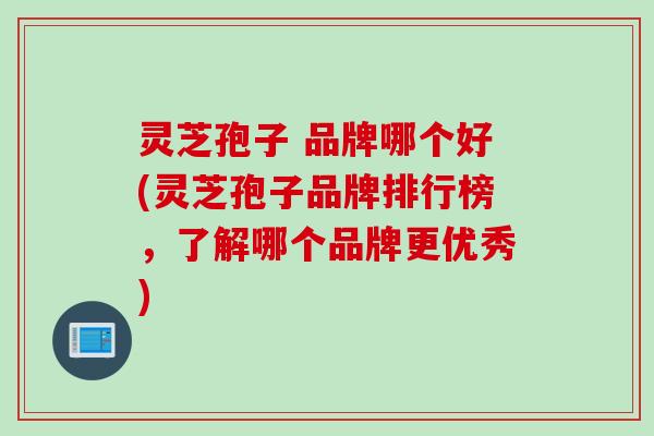 灵芝孢子 品牌哪个好(灵芝孢子品牌排行榜，了解哪个品牌更优秀)