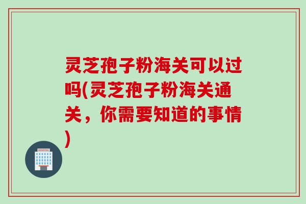 灵芝孢子粉海关可以过吗(灵芝孢子粉海关通关,你需要知道的事情) 灵芝孢子粉海关可以过吗(灵芝孢子粉海关通关,你需要知道的事情)