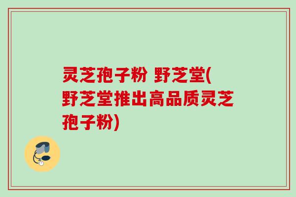 灵芝孢子粉 野芝堂(野芝堂推出高品质灵芝孢子粉) 灵芝孢子粉 野芝堂(野芝堂推出高品质灵芝孢子粉)