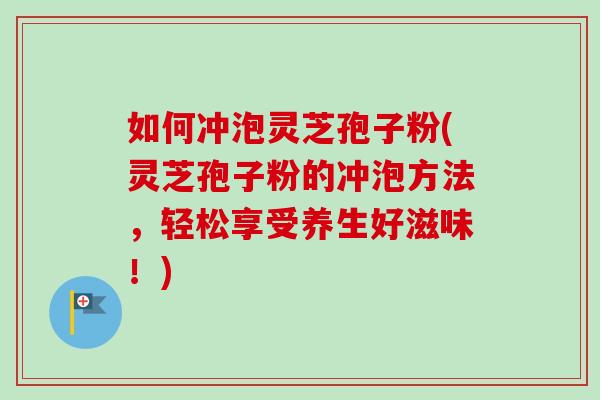 如何冲泡灵芝孢子粉(灵芝孢子粉的冲泡方法，轻松享受养生好滋味！)