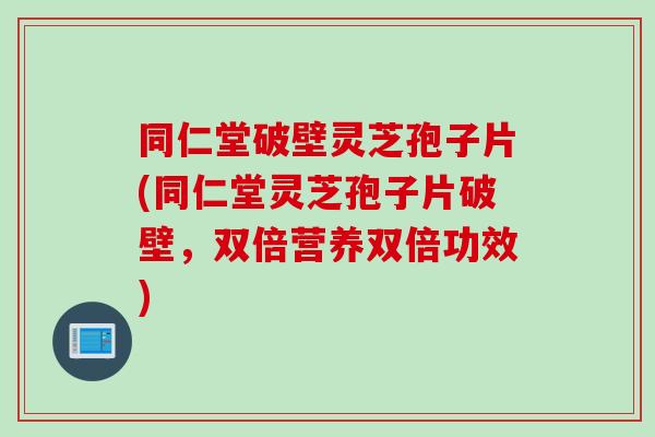 同仁堂破壁灵芝孢子片(同仁堂灵芝孢子片破壁，双倍营养双倍功效)