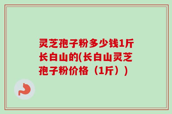 灵芝孢子粉多少钱1斤长白山的(长白山灵芝孢子粉价格（1斤）)