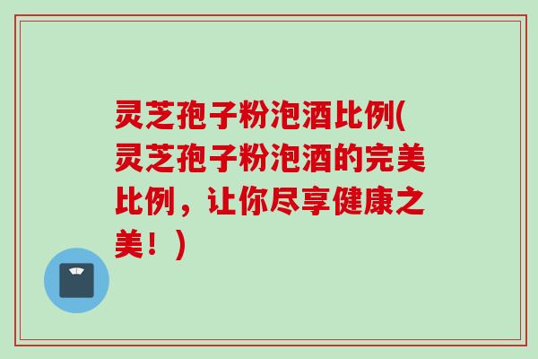 灵芝孢子粉泡酒比例(灵芝孢子粉泡酒的完美比例，让你尽享健康之美！)