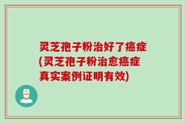 灵芝孢子粉治好了癌症(灵芝孢子粉治愈癌症真实案例证明有效)