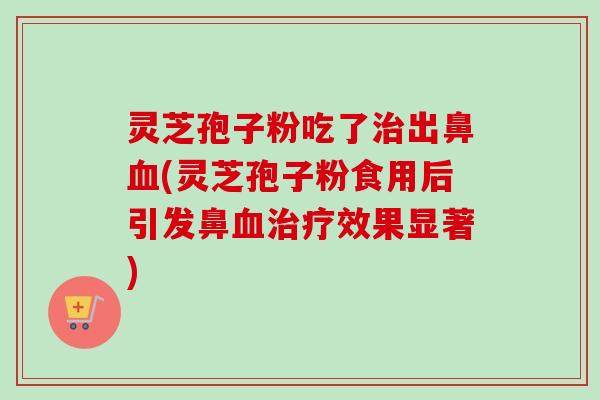 灵芝孢子粉吃了治出鼻血(灵芝孢子粉食用后引发鼻血治疗效果显著)