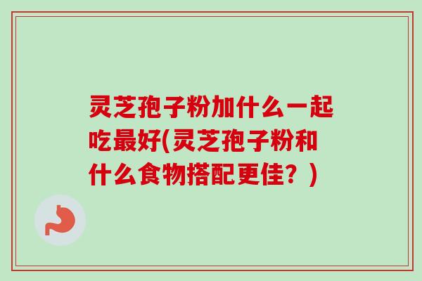 灵芝孢子粉加什么一起吃最好(灵芝孢子粉和什么食物搭配更佳？)