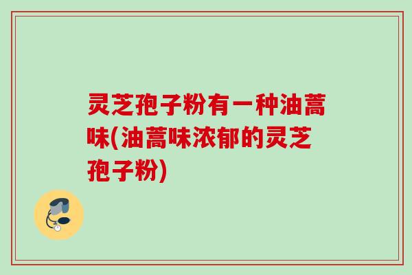灵芝孢子粉有一种油蒿味(油蒿味浓郁的灵芝孢子粉) 灵芝孢子粉有一种油蒿味(油蒿味浓郁的灵芝孢子粉)