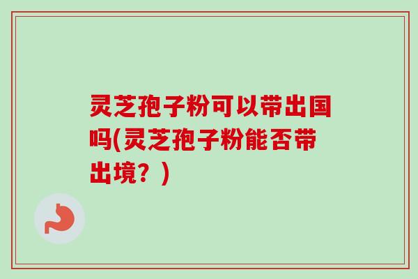 灵芝孢子粉可以带出国吗(灵芝孢子粉能否带出境？)