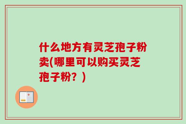 什么地方有灵芝孢子粉卖(哪里可以购买灵芝孢子粉？)