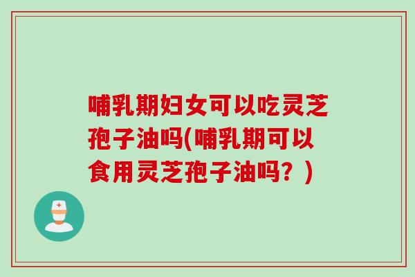 哺乳期妇女可以吃灵芝孢子油吗(哺乳期可以食用灵芝孢子油吗？)