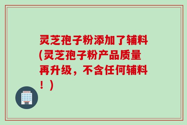 灵芝孢子粉添加了辅料(灵芝孢子粉产品质量再升级，不含任何辅料！)
