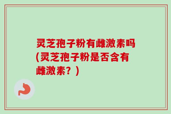 灵芝孢子粉有雌激素吗(灵芝孢子粉是否含有雌激素？)