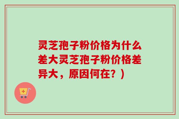 灵芝孢子粉价格为什么差大灵芝孢子粉价格差异大，原因何在？)