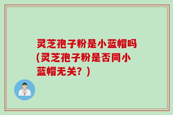 灵芝孢子粉是小蓝帽吗(灵芝孢子粉是否同小蓝帽无关？)