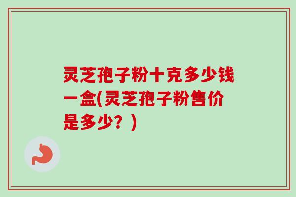 灵芝孢子粉十克多少钱一盒(灵芝孢子粉售价是多少？)