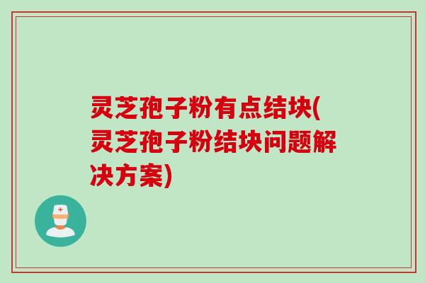灵芝孢子粉有点结块(灵芝孢子粉结块问题解决方案)