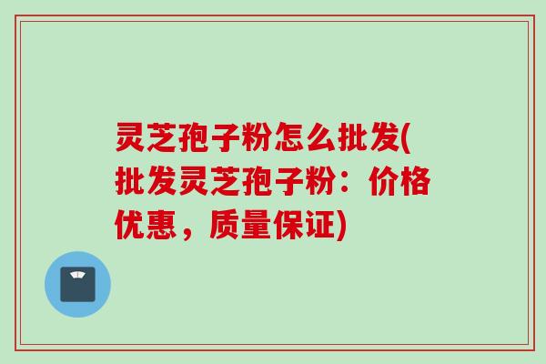 灵芝孢子粉怎么批发(批发灵芝孢子粉：价格优惠，质量保证)