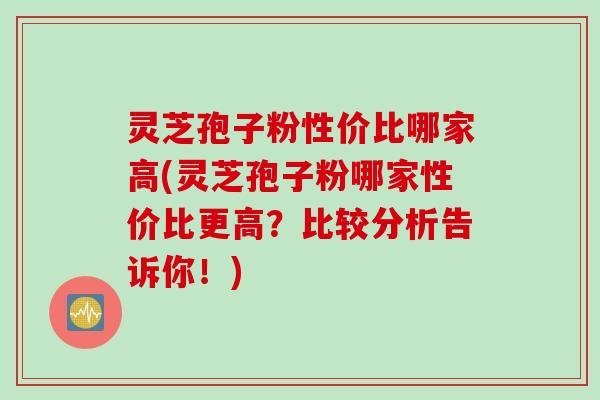 灵芝孢子粉性价比哪家高(灵芝孢子粉哪家性价比更高？比较分析告诉你！)