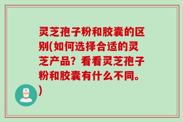 灵芝孢子粉和胶囊的区别(如何选择合适的灵芝产品？看看灵芝孢子粉和胶囊有什么不同。)